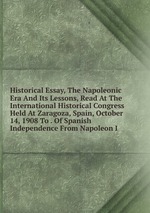 Historical Essay, The Napoleonic Era And Its Lessons, Read At The International Historical Congress Held At Zaragoza, Spain, October 14, 1908 To . Of Spanish Independence From Napoleon I