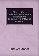 Observations on Doctor Arbuthnot`s dissertations on coins, weights, and measures