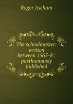 The schoolmaster: written between 1563-8 : posthumously published