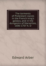 The torments of Protestant slaves in the French king`s galleys, and in the dungeons of Marseilles, 1686-1707 A. D
