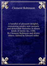 A handful of pleasant delights, containing sundry new sonnets and delectable histories in divers kinds of metre &c. 1584. By Clement Robinson and divers others. Edited by Edward Arber