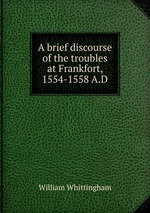 A brief discourse of the troubles at Frankfort, 1554-1558 A.D