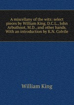 A miscellany of the wits: select pieces by William King, D.C.L., John Arbuthnot, M.D., and other hands. With an introduction by K.N. Colvile