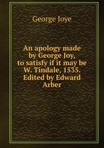 An apology made by George Joy, to satisfy if it may be W. Tindale, 1535. Edited by Edward Arber