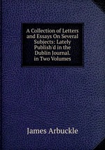 A Collection of Letters and Essays On Several Subjects: Lately Publish`d in the Dublin Journal. in Two Volumes