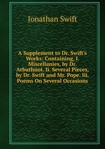 A Supplement to Dr. Swift`s Works: Containing, I. Miscellanies, by Dr. Arbuthnot. Ii. Several Pieces, by Dr. Swift and Mr. Pope. Iii. Poems On Several Occasions