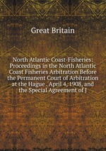 North Atlantic Coast-Fisheries: Proceedings in the North Atlantic Coast Fisheries Arbitration Before the Permanent Court of Arbitration at the Hague . April 4, 1908, and the Special Agreement of J