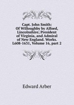 Capt. John Smith: Of Willoughby by Alfoed, Lincolnshire; President of Virginia, and Admiral of New England. Works. L608-1631, Volume 16, part 2