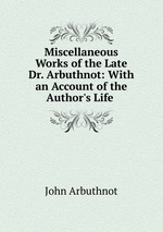 Miscellaneous Works of the Late Dr. Arbuthnot: With an Account of the Author`s Life