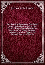 An Historical Account of Peterhead, from the Earliest Period to the Present Time: Comprehending an Account of Its Trade, Shipping, Commerce, and . a Copy of the Original Charter of Erectio
