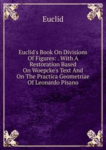 Euclid`s Book On Divisions Of Figures: . With A Restoration Based On Woepcke`s Text And On The Practica Geometriae Of Leonardo Pisano