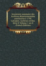 Inventaire sommaire des Archives dpartementales antrieures 1790. Calvados. Archives civiles. Srie E Volume 1 ser.E (French Edition)