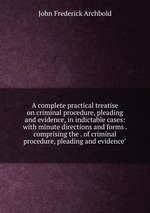 A complete practical treatise on criminal procedure, pleading and evidence, in indictable cases: with minute directions and forms . comprising the . of criminal procedure, pleading and evidence"