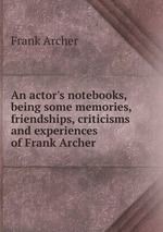 An actor`s notebooks, being some memories, friendships, criticisms and experiences of Frank Archer