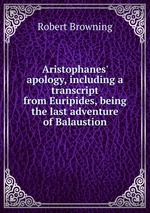 Aristophanes` apology, including a transcript from Euripides, being the last adventure of Balaustion