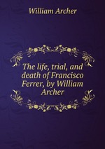 The life, trial, and death of Francisco Ferrer, by William Archer