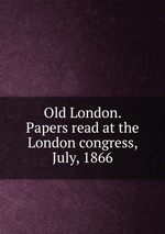 Old London. Papers read at the London congress, July, 1866