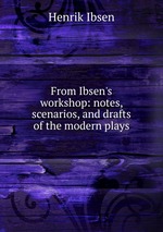 From Ibsen`s workshop: notes, scenarios, and drafts of the modern plays