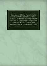 Catalogue of the numismatic books in the library . with a subject index to the important articles in the American journal of numismatics, and other periodicals to the end of 1882
