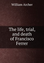 The life, trial, and death of Francisco Ferrer