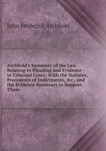 Archbold`s Summary of the Law Relating to Pleading and Evidence in Criminal Cases: With the Statutes, Precedents of Indictments, &c., and the Evidence Necessary to Support Them