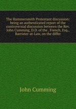 The Hammersmith Protestant discussion: being an authenticated report of the controversial discussion between the Rev. John Cumming, D.D. of the . French, Esq., Barrister-at-Law, on the differ