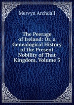 The Peerage of Ireland: Or, a Genealogical History of the Present Nobility of That Kingdom, Volume 3