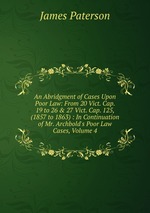 An Abridgment of Cases Upon Poor Law: From 20 Vict. Cap. 19 to 26 & 27 Vict. Cap. 125, (1857 to 1863) : In Continuation of Mr. Archbold`s Poor Law Cases, Volume 4