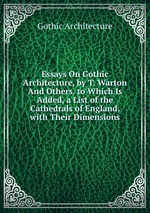 Essays On Gothic Architecture, by T. Warton And Others. to Which Is Added, a List of the Cathedrals of England, with Their Dimensions