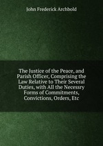 The Justice of the Peace, and Parish Officer, Comprising the Law Relative to Their Several Duties, with All the Necessry Forms of Commitments, Convictions, Orders, Etc