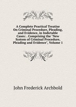 A Complete Practical Treatise On Criminal Procedure, Pleading, and Evidence, in Indictable Cases: . Comprising the "New System of Criminal Procedure, Pleading and Evidence", Volume 1