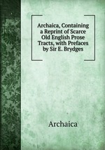 Archaica, Containing a Reprint of Scarce Old English Prose Tracts, with Prefaces by Sir E. Brydges