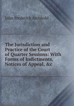 The Jurisdiction and Practice of the Court of Quarter Sessions: With Forms of Indictments, Notices of Appeal, &c