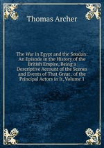 The War in Egypt and the Soudan: An Episode in the History of the British Empire, Being a Descriptive Account of the Scenes and Events of That Great . of the Principal Actors in It, Volume 1