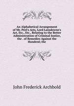 An Alphabetical Arrangement of Mr. Peel`s Acts, Lord Lansdowne`s Act, Etc., Etc., Relating to the Better Administration of Criminal Justice, the . of Remedies Against the Hundred; the
