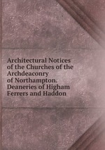 Architectural Notices of the Churches of the Archdeaconry of Northampton. Deaneries of Higham Ferrers and Haddon