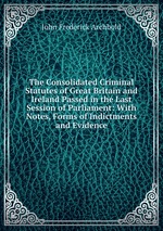 The Consolidated Criminal Statutes of Great Britain and Ireland Passed in the Last Session of Parliament: With Notes, Forms of Indictments and Evidence
