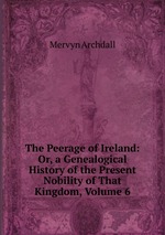 The Peerage of Ireland: Or, a Genealogical History of the Present Nobility of That Kingdom, Volume 6