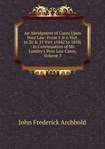 An Abridgment of Cases Upon Poor Law: From 5 & 6 Vict. to 20 & 21 Vict. (1842 to 1858) : In Continuation of Mr. Lumley`s Poor Law Cases, Volume 3