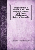 The Jurisdiction & Practice of the Court of Quarter Sessions: With Forms of Indictments, Notices of Appeal, Etc