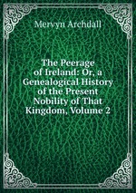 The Peerage of Ireland: Or, a Genealogical History of the Present Nobility of That Kingdom, Volume 2