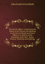 The Parish Officer: Comprising the Whole of the Present Law Relating to the Several Parish and Union Officers, As Well As of the Guardians of the Poor . Rates, Vestries, Watching and Lighting,