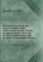 Statistical Survey of the County Dublin: With Observations On the Means of Improvement; Draw Up for the Consideration, and by Order of the Dublin Society