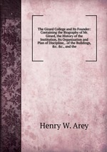 The Girard College and Its Founder: Containing the Biography of Mr. Girard, the History of the Institution, Its Organization and Plan of Discipline, . of the Buildings, &c. &c., and the