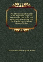 Die Interessen Deutschlands in Der Belgischen Frage: Mit Documenten ber Stand Und Bedeutung Der Industrie Und Der Eisenbahnen in Belgien (German Edition)