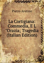 La Cortigiana: Commedia, E L"Orazia; Tragedia (Italian Edition)