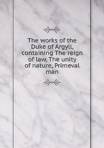 The works of the Duke of Argyll, containing The reign of law, The unity of nature, Primeval man