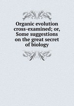 Organic evolution cross-examined; or, Some suggestions on the great secret of biology