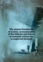 The unseen foundations of society; an examination of the fallacies and failures of economic science due to neglected elements