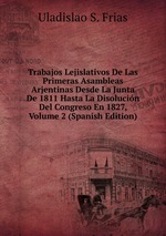 Trabajos Lejislativos De Las Primeras Asambleas Arjentinas Desde La Junta De 1811 Hasta La Disolucin Del Congreso En 1827, Volume 2 (Spanish Edition)